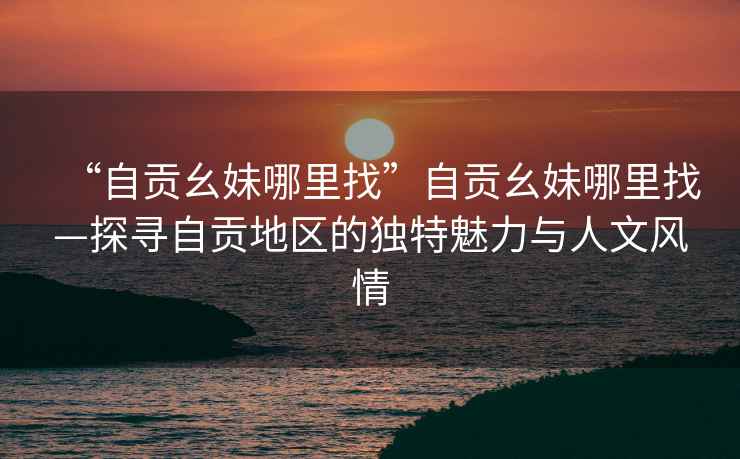 “自貢幺妹哪里找”自貢幺妹哪里找—探尋自貢地區(qū)的獨特魅力與人文風情