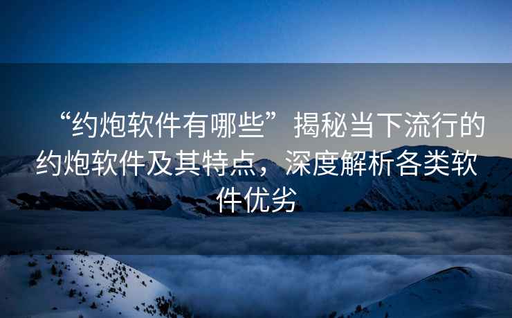 “約炮軟件有哪些”揭秘當(dāng)下流行的約炮軟件及其特點(diǎn)，深度解析各類軟件優(yōu)劣