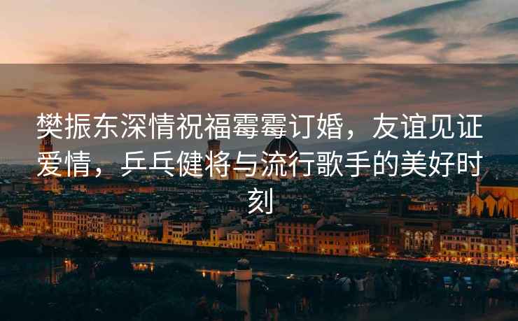 樊振東深情祝福霉霉訂婚，友誼見(jiàn)證愛(ài)情，乒乓健將與流行歌手的美好時(shí)刻