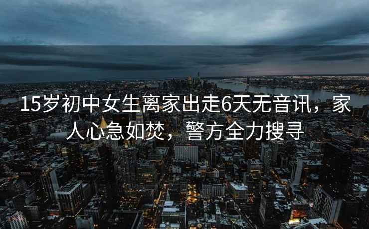 15歲初中女生離家出走6天無音訊，家人心急如焚，警方全力搜尋