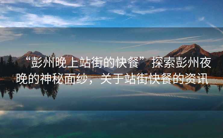 “彭州晚上站街的快餐”探索彭州夜晚的神秘面紗，關(guān)于站街快餐的資訊