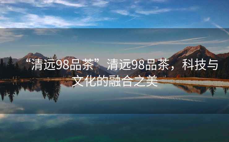 “清遠(yuǎn)98品茶”清遠(yuǎn)98品茶，科技與文化的融合之美