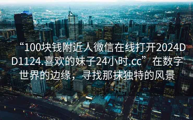 “100塊錢附近人微信在線打開2024DD1124.喜歡的妹子24小時(shí).cc”在數(shù)字世界的邊緣，尋找那抹獨(dú)特的風(fēng)景
