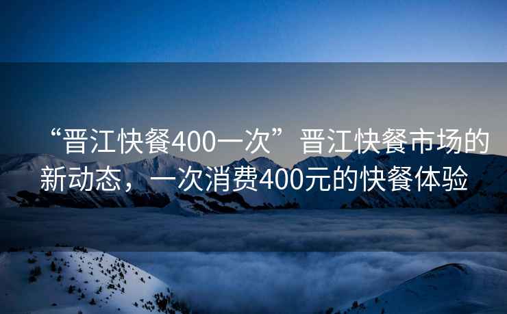 “晉江快餐400一次”晉江快餐市場(chǎng)的新動(dòng)態(tài)，一次消費(fèi)400元的快餐體驗(yàn)