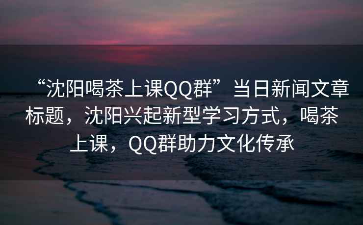 “沈陽(yáng)喝茶上課QQ群”當(dāng)日新聞文章標(biāo)題，沈陽(yáng)興起新型學(xué)習(xí)方式，喝茶上課，QQ群助力文化傳承