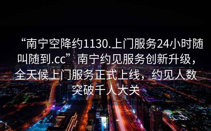 “南寧空降約1130.上門(mén)服務(wù)24小時(shí)隨叫隨到.cc”南寧約見(jiàn)服務(wù)創(chuàng)新升級(jí)，全天候上門(mén)服務(wù)正式上線(xiàn)，約見(jiàn)人數(shù)突破千人大關(guān)
