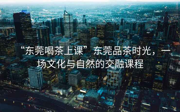 “東莞喝茶上課”東莞品茶時(shí)光，一場文化與自然的交融課程
