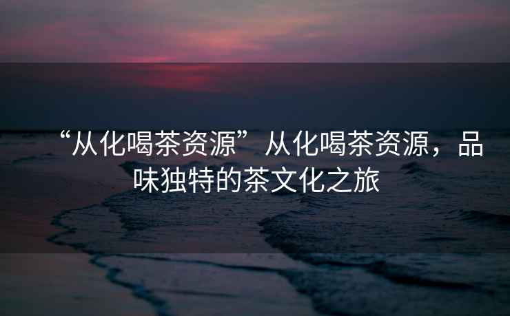 “從化喝茶資源”從化喝茶資源，品味獨(dú)特的茶文化之旅