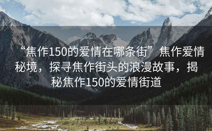 “焦作150的愛情在哪條街”焦作愛情秘境，探尋焦作街頭的浪漫故事，揭秘焦作150的愛情街道