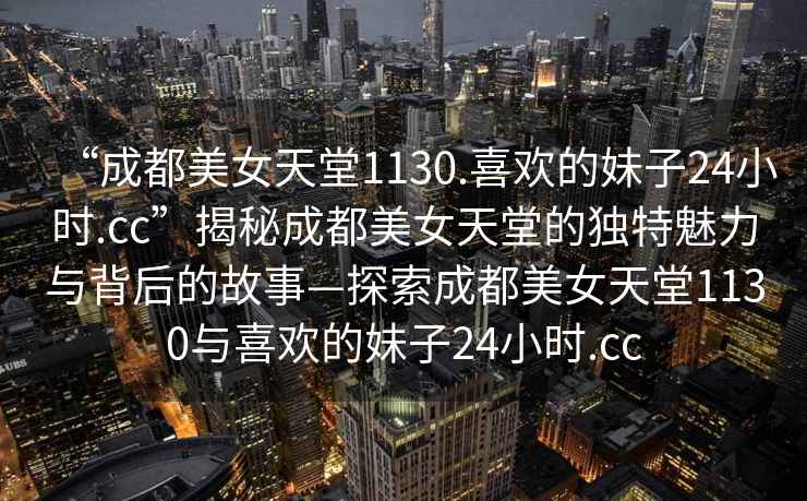 “成都美女天堂1130.喜歡的妹子24小時(shí).cc”揭秘成都美女天堂的獨(dú)特魅力與背后的故事—探索成都美女天堂1130與喜歡的妹子24小時(shí).cc