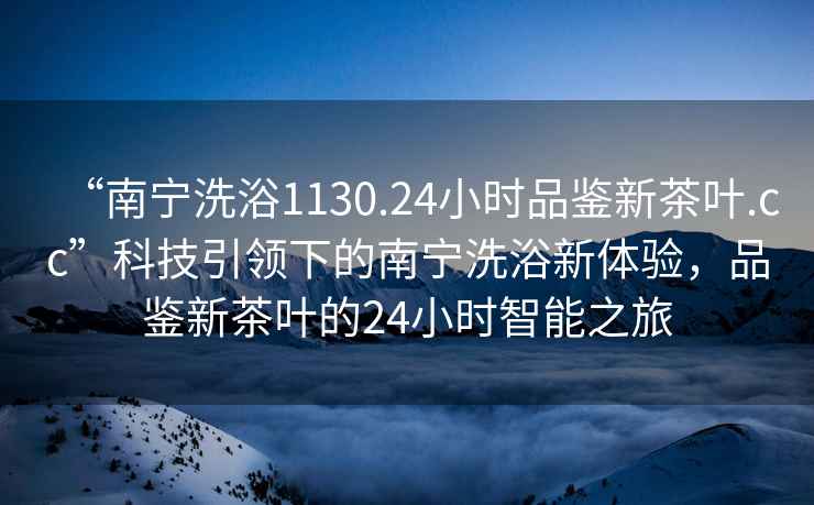 “南寧洗浴1130.24小時品鑒新茶葉.cc”科技引領下的南寧洗浴新體驗，品鑒新茶葉的24小時智能之旅