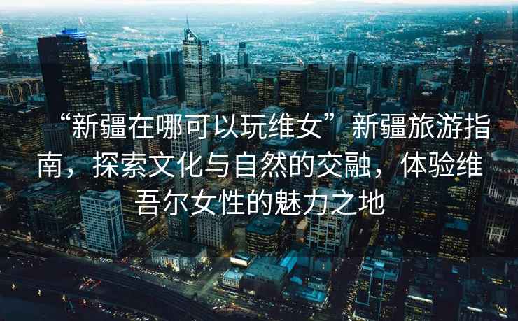 “新疆在哪可以玩維女”新疆旅游指南，探索文化與自然的交融，體驗維吾爾女性的魅力之地