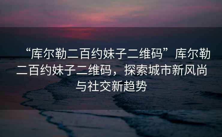 “庫(kù)爾勒二百約妹子二維碼”庫(kù)爾勒二百約妹子二維碼，探索城市新風(fēng)尚與社交新趨勢(shì)