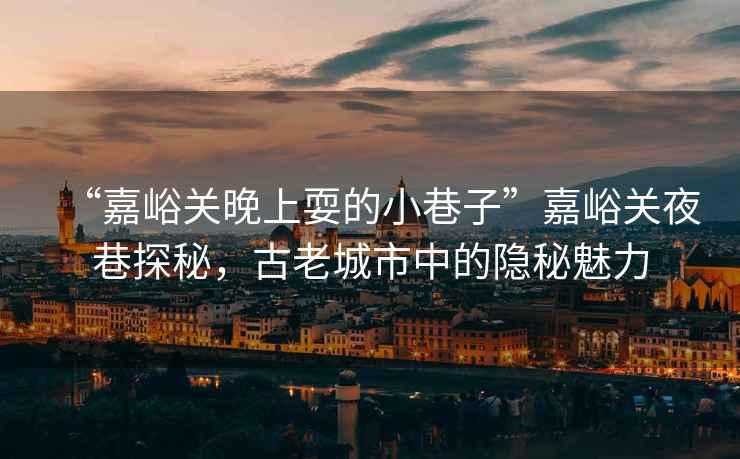 “嘉峪關(guān)晚上耍的小巷子”嘉峪關(guān)夜巷探秘，古老城市中的隱秘魅力