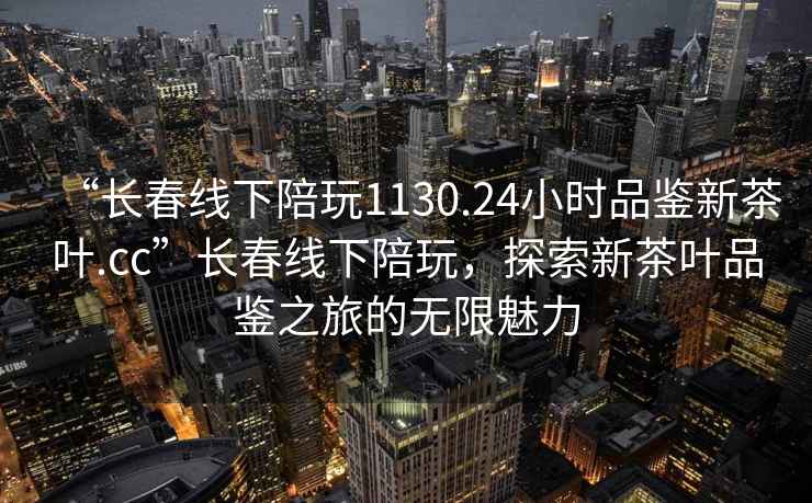 “長(zhǎng)春線下陪玩1130.24小時(shí)品鑒新茶葉.cc”長(zhǎng)春線下陪玩，探索新茶葉品鑒之旅的無限魅力