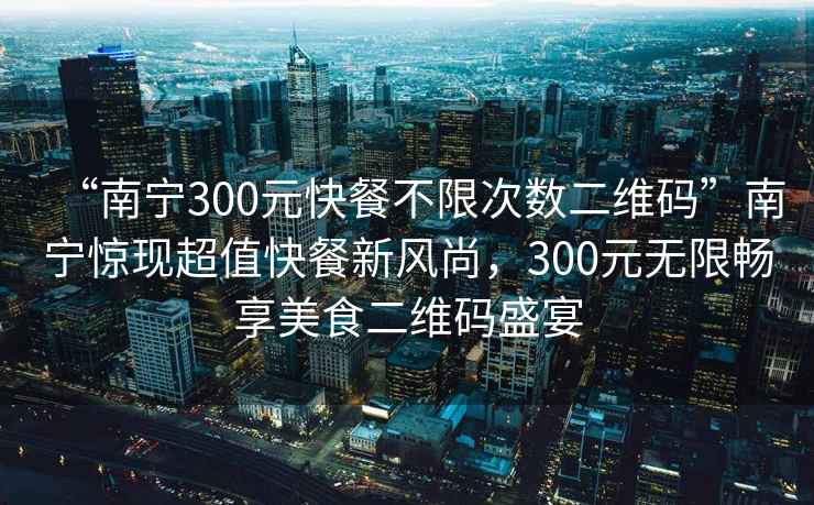 “南寧300元快餐不限次數(shù)二維碼”南寧驚現(xiàn)超值快餐新風(fēng)尚，300元無限暢享美食二維碼盛宴