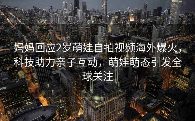 媽媽回應2歲萌娃自拍視頻海外爆火，科技助力親子互動，萌娃萌態(tài)引發(fā)全球關注