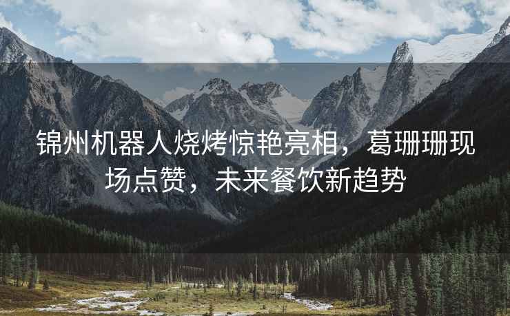 錦州機(jī)器人燒烤驚艷亮相，葛珊珊現(xiàn)場點贊，未來餐飲新趨勢