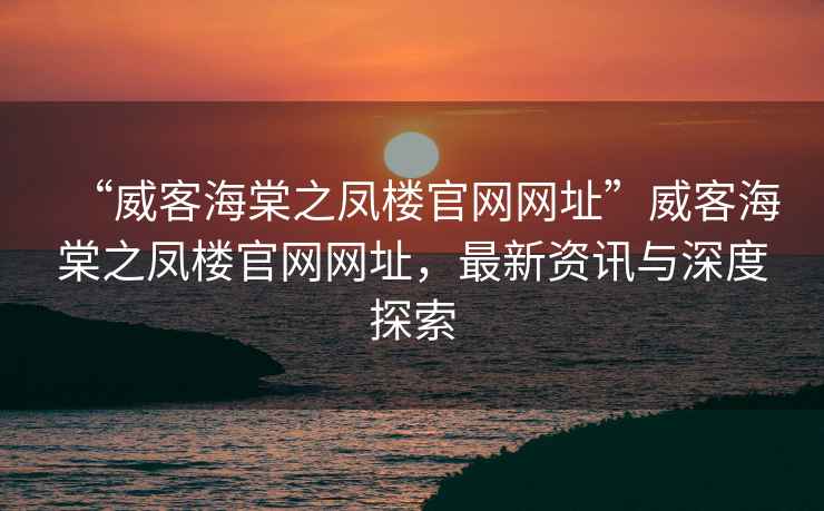 “威客海棠之鳳樓官網(wǎng)網(wǎng)址”威客海棠之鳳樓官網(wǎng)網(wǎng)址，最新資訊與深度探索