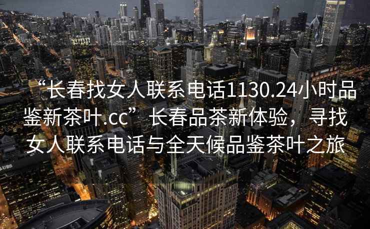 “長(zhǎng)春找女人聯(lián)系電話1130.24小時(shí)品鑒新茶葉.cc”長(zhǎng)春品茶新體驗(yàn)，尋找女人聯(lián)系電話與全天候品鑒茶葉之旅