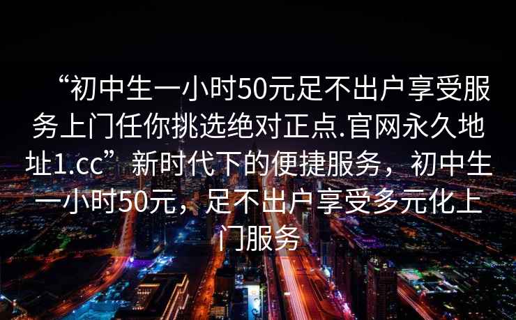 “初中生一小時50元足不出戶享受服務上門任你挑選絕對正點.官網(wǎng)永久地址1.cc”新時代下的便捷服務，初中生一小時50元，足不出戶享受多元化上門服務