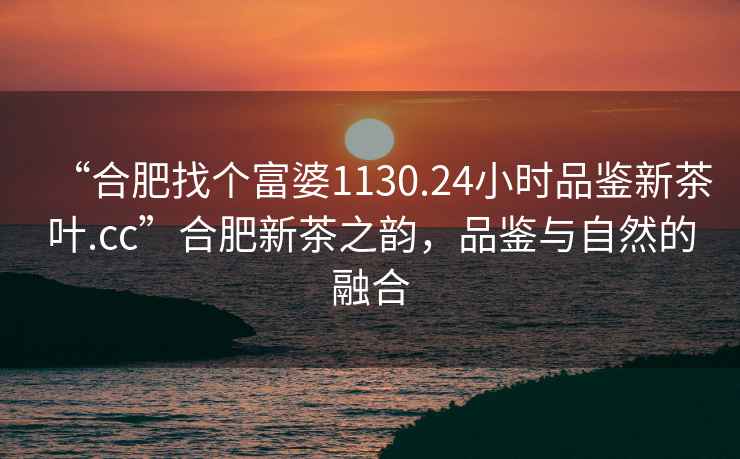 “合肥找個(gè)富婆1130.24小時(shí)品鑒新茶葉.cc”合肥新茶之韻，品鑒與自然的融合