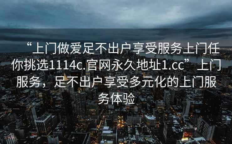 “上門做愛足不出戶享受服務上門任你挑選1114c.官網永久地址1.cc”上門服務，足不出戶享受多元化的上門服務體驗