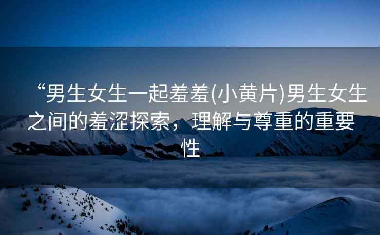 “男生女生一起羞羞(小黃片)男生女生之間的羞澀探索，理解與尊重的重要性