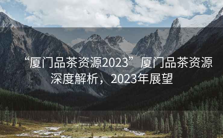 “廈門品茶資源2023”廈門品茶資源深度解析，2023年展望