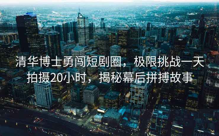 清華博士勇闖短劇圈，極限挑戰(zhàn)一天拍攝20小時，揭秘幕后拼搏故事