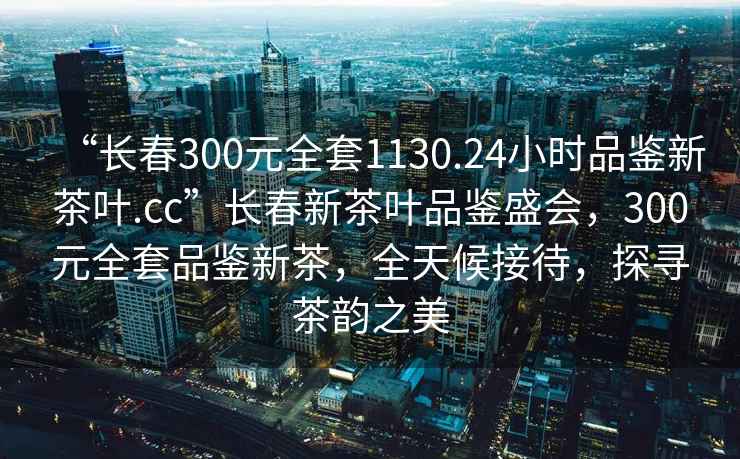 “長春300元全套1130.24小時品鑒新茶葉.cc”長春新茶葉品鑒盛會，300元全套品鑒新茶，全天候接待，探尋茶韻之美