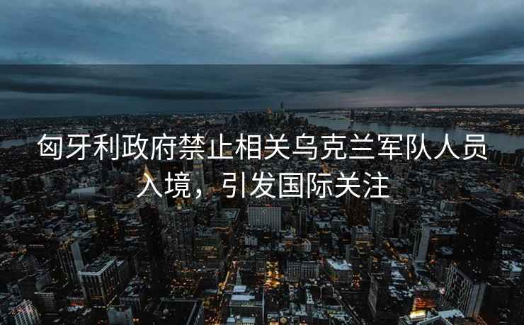 匈牙利政府禁止相關(guān)烏克蘭軍隊人員入境，引發(fā)國際關(guān)注