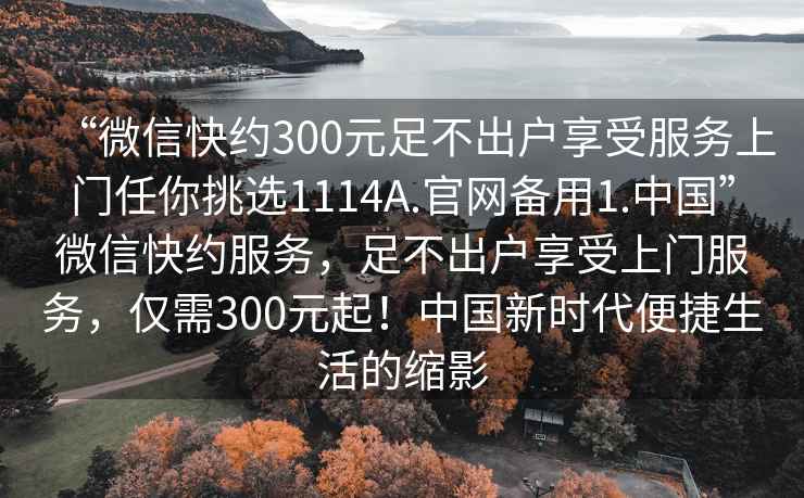 “微信快約300元足不出戶享受服務(wù)上門任你挑選1114A.官網(wǎng)備用1.中國”微信快約服務(wù)，足不出戶享受上門服務(wù)，僅需300元起！中國新時代便捷生活的縮影