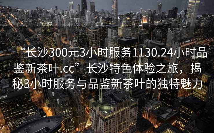 “長沙300元3小時(shí)服務(wù)1130.24小時(shí)品鑒新茶葉.cc”長沙特色體驗(yàn)之旅，揭秘3小時(shí)服務(wù)與品鑒新茶葉的獨(dú)特魅力
