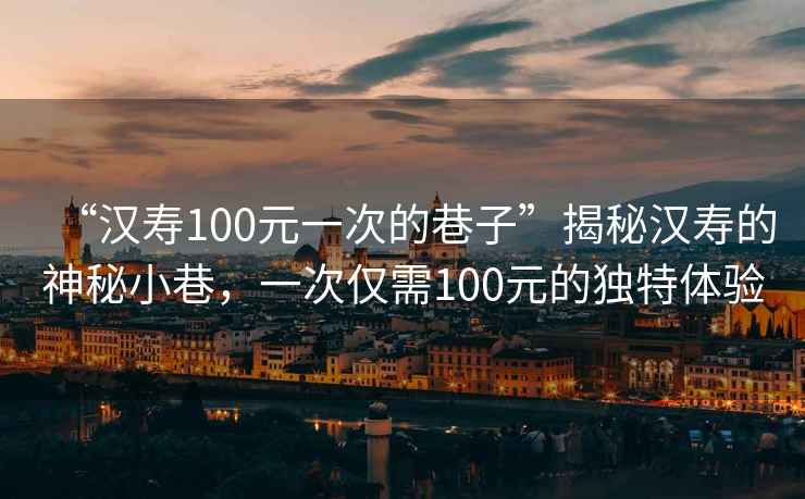 “漢壽100元一次的巷子”揭秘漢壽的神秘小巷，一次僅需100元的獨(dú)特體驗(yàn)