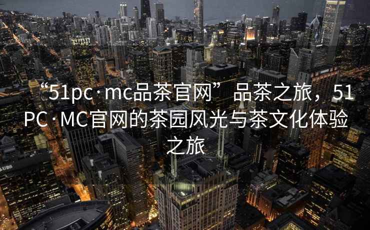 “51pc·mc品茶官網(wǎng)”品茶之旅，51PC·MC官網(wǎng)的茶園風(fēng)光與茶文化體驗之旅