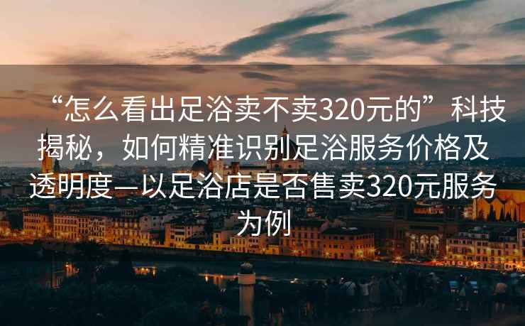 “怎么看出足浴賣不賣320元的”科技揭秘，如何精準(zhǔn)識別足浴服務(wù)價格及透明度—以足浴店是否售賣320元服務(wù)為例