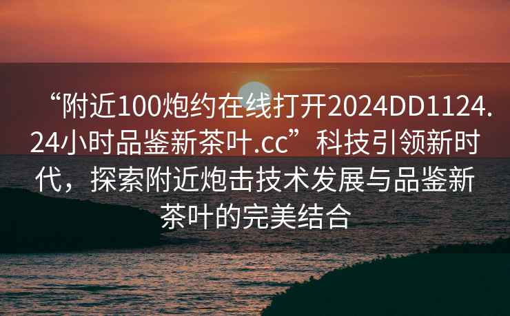 “附近100炮約在線打開2024DD1124.24小時(shí)品鑒新茶葉.cc”科技引領(lǐng)新時(shí)代，探索附近炮擊技術(shù)發(fā)展與品鑒新茶葉的完美結(jié)合
