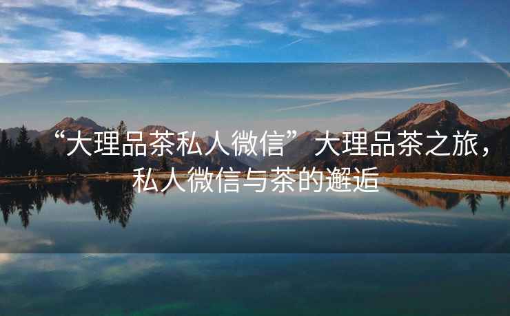 “大理品茶私人微信”大理品茶之旅，私人微信與茶的邂逅