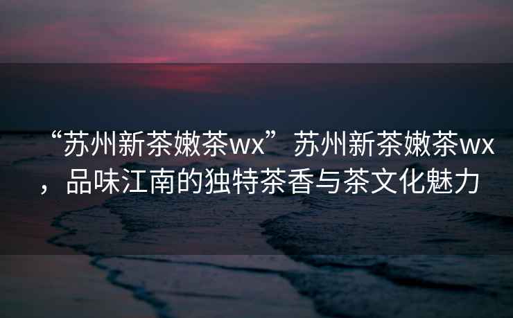 “蘇州新茶嫩茶wx”蘇州新茶嫩茶wx，品味江南的獨(dú)特茶香與茶文化魅力