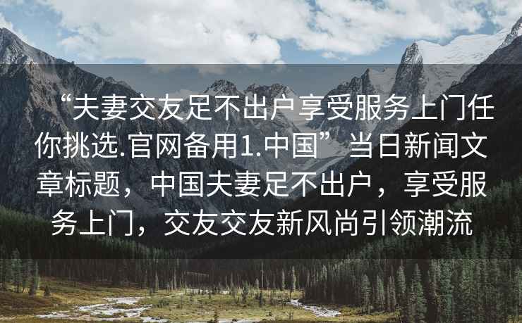 “夫妻交友足不出戶享受服務(wù)上門任你挑選.官網(wǎng)備用1.中國(guó)”當(dāng)日新聞文章標(biāo)題，中國(guó)夫妻足不出戶，享受服務(wù)上門，交友交友新風(fēng)尚引領(lǐng)潮流