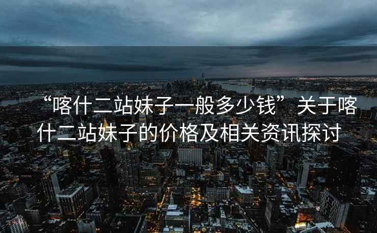 “喀什二站妹子一般多少錢(qián)”關(guān)于喀什二站妹子的價(jià)格及相關(guān)資訊探討