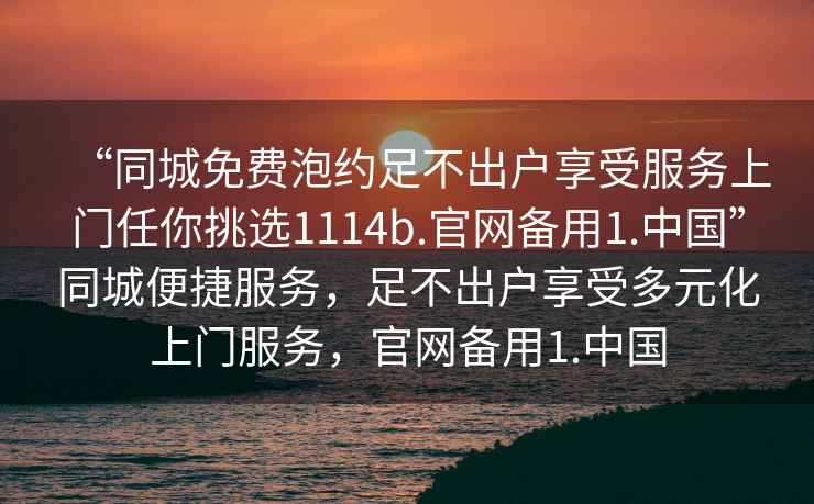 “同城免費泡約足不出戶享受服務上門任你挑選1114b.官網(wǎng)備用1.中國”同城便捷服務，足不出戶享受多元化上門服務，官網(wǎng)備用1.中國