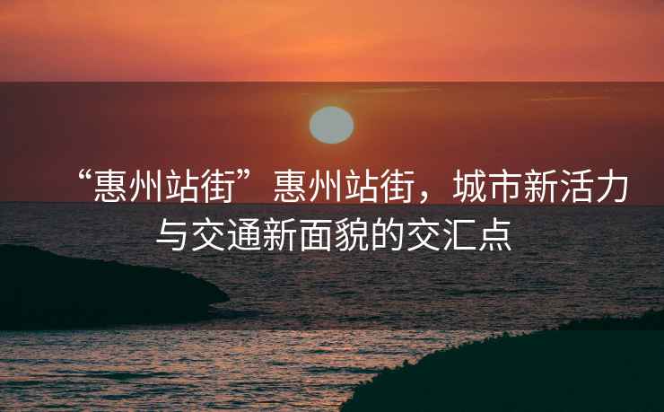 “惠州站街”惠州站街，城市新活力與交通新面貌的交匯點(diǎn)