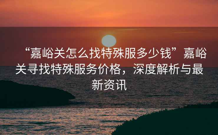 “嘉峪關(guān)怎么找特殊服多少錢”嘉峪關(guān)尋找特殊服務(wù)價格，深度解析與最新資訊