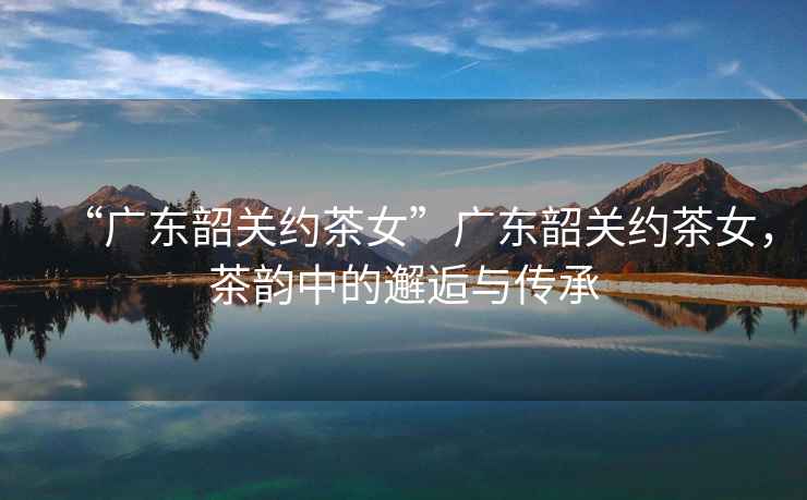 “廣東韶關約茶女”廣東韶關約茶女，茶韻中的邂逅與傳承