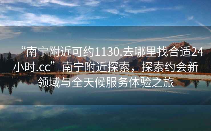 “南寧附近可約1130.去哪里找合適24小時(shí).cc”南寧附近探索，探索約會(huì)新領(lǐng)域與全天候服務(wù)體驗(yàn)之旅