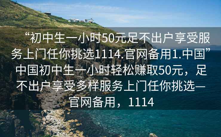 “初中生一小時(shí)50元足不出戶享受服務(wù)上門任你挑選1114.官網(wǎng)備用1.中國”中國初中生一小時(shí)輕松賺取50元，足不出戶享受多樣服務(wù)上門任你挑選—官網(wǎng)備用，1114