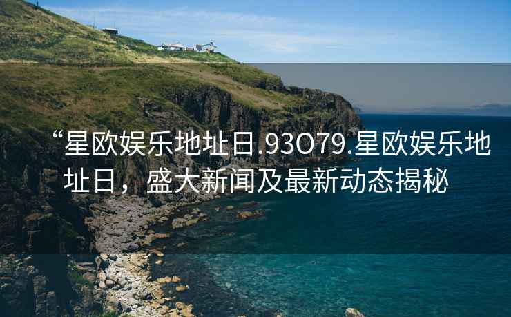 “星歐娛樂地址日.93O79.星歐娛樂地址日，盛大新聞及最新動態(tài)揭秘