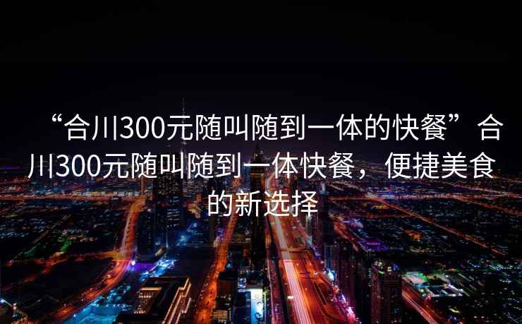“合川300元隨叫隨到一體的快餐”合川300元隨叫隨到一體快餐，便捷美食的新選擇